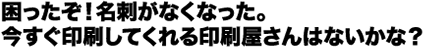 困ったぞ!名刺がなくなった。今すぐ印刷してくれる印刷屋さんはないかな?