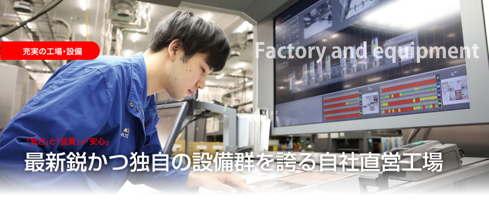 充実の工場・設備 Factory and equipment 「安さ」と「品質」+「安心」最新鋭かつ独自の設備群を誇る自社直営工場