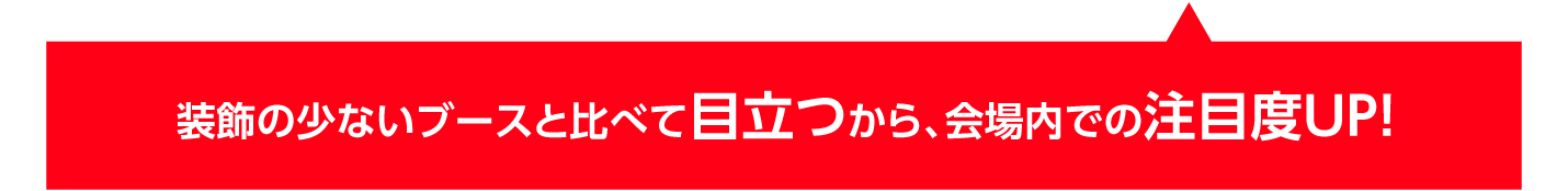 装飾の少ないブースと比べて目立つから、会場内での注目度UP!