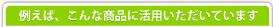 例えば、こんな商品に活用いただいています