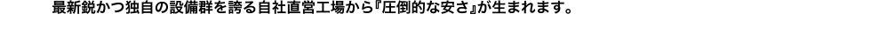 最新鋭かつ独自の設備群を誇る自社直営工場から『圧倒的な安さ』が生まれます。