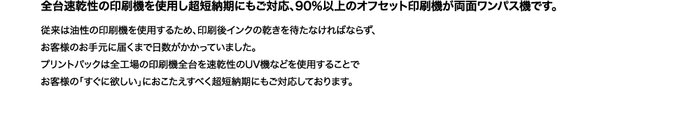 各台速乾性の印刷機を使用し超短納期にもご対応、90％以上のオフセット印刷機が両面ワンパス機です。
従来は油性の印刷機を使用するため、印刷後インクの乾きを待たねばならず、お客様のお手元に届くまで日数がかかっていました。
プリントパックは全工場の印刷機全台を速乾性のUV機などを使用することでお客様の「すぐ欲しい」におこたえするべく超短納期にもご対応しております。