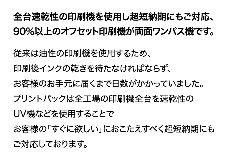 各台速乾性の印刷機を使用し超短納期にもご対応、90％以上のオフセット印刷機が両面ワンパス機です。
従来は油性の印刷機を使用するため、印刷後インクの乾きを待たねばならず、お客様のお手元に届くまで日数がかかっていました。
プリントパックは全工場の印刷機全台を速乾性のUV機などを使用することでお客様の「すぐ欲しい」におこたえするべく超短納期にもご対応しております。