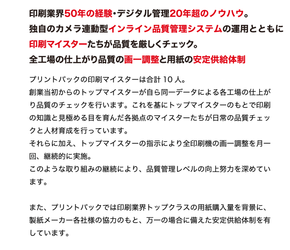 印刷業界50年の経験・デジタル管理20年超のノウハウ。
独自のカメラ連動型インライン品質管理システムの運用とともに
印刷マイスターたちが品質を厳しくチェック。
全工場の仕上がり品質の画一調整と用紙の安定供給体制
最新鋭設備のみを揃えた環境で、質の良い用紙を使用し、
厳しい目を持つ印刷マイスターによる独自の品質マネジメントシステムを実施。
プリントパックだからできる安心の印刷品質管理を行っています。
プリントパックの印刷マイスターは合計10 人。
創業当初からのトップマイスターが自ら同一データによる各工場の仕上が
り品質のチェックを行います。これを基にトップマイスターのもとで印刷
の知識と見極める目を育んだ各拠点のマイスターたちが日常の品質チェッ
クと人材育成を行っています。
それらに加え、トップマイスターの指示により全印刷機の画一調整を月一
回、継続的に実施。
このような取り組みの継続により、品質管理レベルの向上努力を深めてい
ます。
また、プリントパックでは印刷業界トップクラスの用紙購入量を背景に、
製紙メーカー各社様の協力のもと、万一の場合に備えた安定供給体制を有
しています。