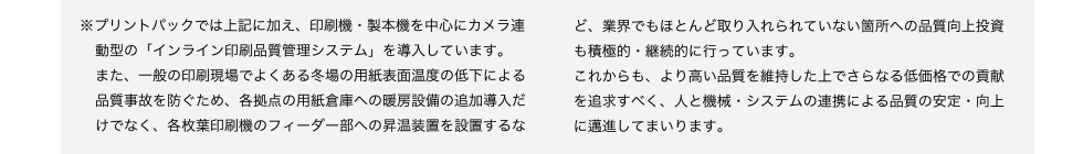 ※プリントパックでは上記に加え、印刷機・製本機を中心にカメラ連
動型の「インライン印刷品質管理システム」を導入しています。
また、一般の印刷現場でよくある冬場の用紙表面温度の低下による品質事故を防ぐため、各拠点の用紙倉庫への暖房設備の追加導入だけでなく、各枚葉印刷機のフィーダー部への昇温装置を設置するなインライン品質管理システムど、業界でもほとんど取り入れられていない箇所への品質向上投資も積極的・継続的に行っています。
これからも、より高い品質を維持した上でさらなる低価格での貢献を追求すべく、人と機械・システムの連携による品質の安定・向上に邁進してまいります。