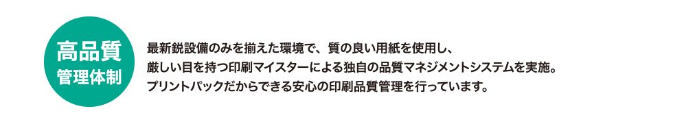 高品質管理体制
最新鋭設備のみを揃えた環境で、質の良い用紙を使用し、厳しい目を持つ印刷マイスターによる独自の品質マネジメントシステムを実施。
プリントパックだからできる安心の印刷品質管理を行っています。