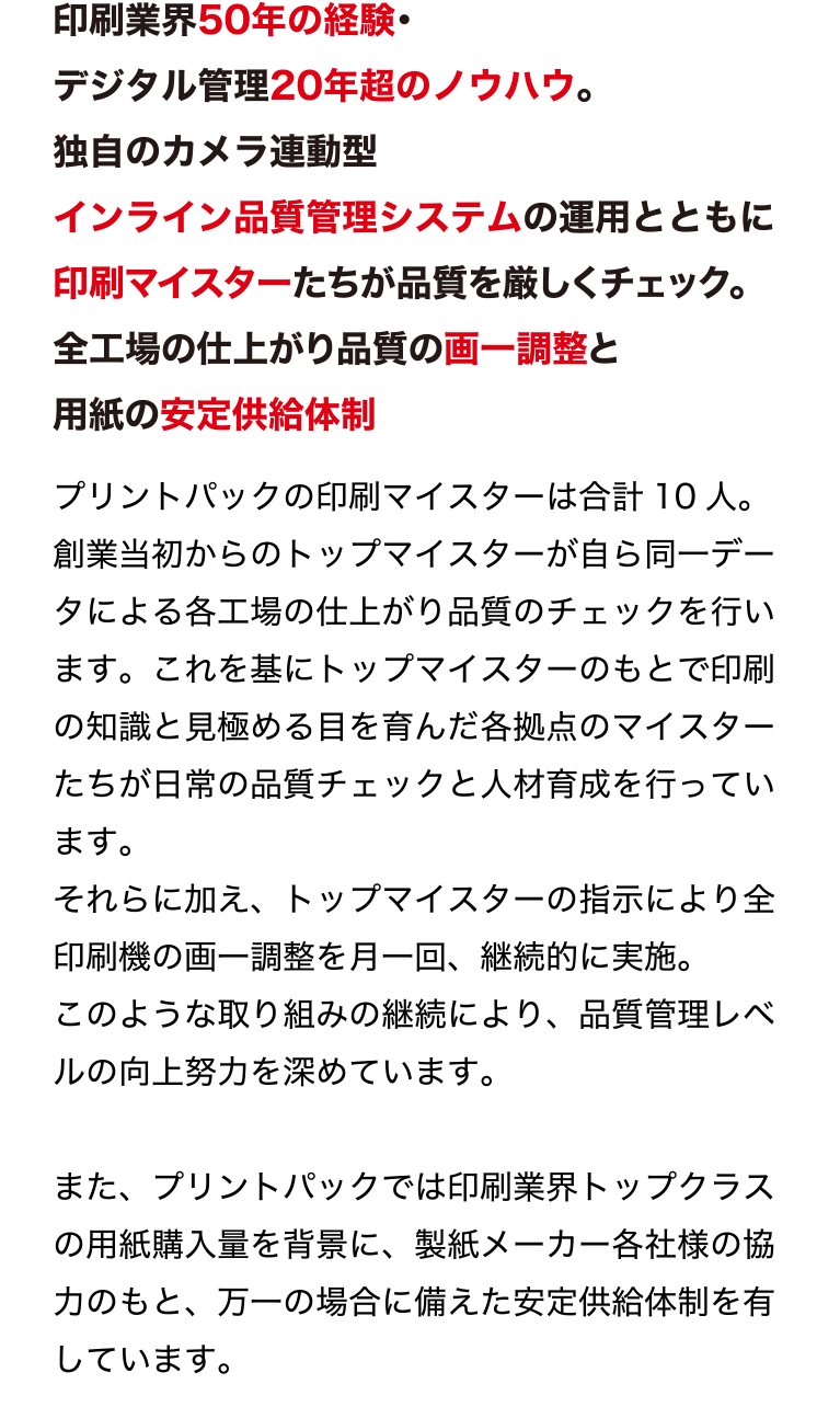 印刷業界50年の経験・デジタル管理20年超のノウハウ。
独自のカメラ連動型インライン品質管理システムの運用とともに
印刷マイスターたちが品質を厳しくチェック。
全工場の仕上がり品質の画一調整と用紙の安定供給体制
最新鋭設備のみを揃えた環境で、質の良い用紙を使用し、
厳しい目を持つ印刷マイスターによる独自の品質マネジメントシステムを実施。
プリントパックだからできる安心の印刷品質管理を行っています。
プリントパックの印刷マイスターは合計10 人。
創業当初からのトップマイスターが自ら同一データによる各工場の仕上が
り品質のチェックを行います。これを基にトップマイスターのもとで印刷
の知識と見極める目を育んだ各拠点のマイスターたちが日常の品質チェッ
クと人材育成を行っています。
それらに加え、トップマイスターの指示により全印刷機の画一調整を月一
回、継続的に実施。
このような取り組みの継続により、品質管理レベルの向上努力を深めてい
ます。
また、プリントパックでは印刷業界トップクラスの用紙購入量を背景に、
製紙メーカー各社様の協力のもと、万一の場合に備えた安定供給体制を有
しています。