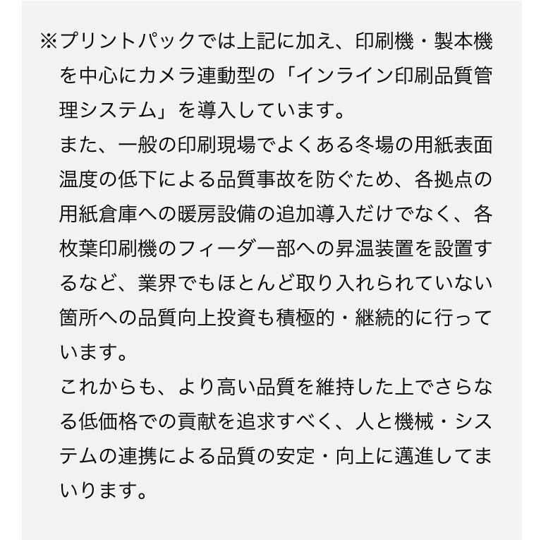 ※プリントパックでは上記に加え、印刷機・製本機を中心にカメラ連
動型の「インライン印刷品質管理システム」を導入しています。
また、一般の印刷現場でよくある冬場の用紙表面温度の低下による品質事故を防ぐため、各拠点の用紙倉庫への暖房設備の追加導入だけでなく、各枚葉印刷機のフィーダー部への昇温装置を設置するなインライン品質管理システムど、業界でもほとんど取り入れられていない箇所への品質向上投資も積極的・継続的に行っています。
これからも、より高い品質を維持した上でさらなる低価格での貢献を追求すべく、人と機械・システムの連携による品質の安定・向上に邁進してまいります。