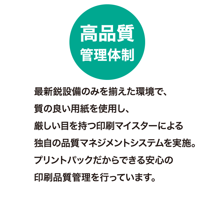 高品質管理体制
最新鋭設備のみを揃えた環境で、質の良い用紙を使用し、厳しい目を持つ印刷マイスターによる独自の品質マネジメントシステムを実施。
プリントパックだからできる安心の印刷品質管理を行っています。