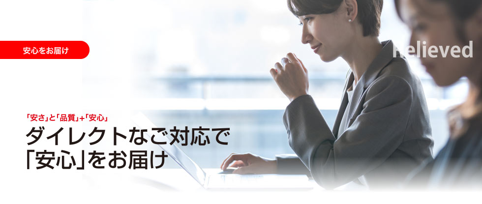 安心をお届け Relieved 「安さ」と「品質」+「安心」ダイレクトなご対応で「安心」をお届け