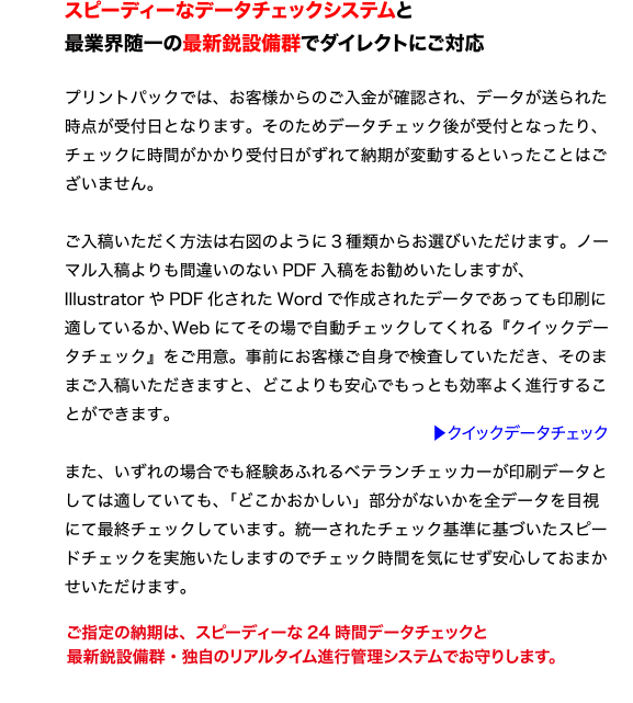 スピーディーなデータチェックシステムと
最業界随一の最新鋭設備群でダイレクトにご対応
プリントパックでは、お客様からのご入金が確認され、データが送られた
時点が受付日となります。そのためデータチェック後が受付となったり、
チェックに時間がかかり受付日がずれて納期が変動するといったことはご
ざいません。
ご入稿いただく方法は右図のように3 種類からお選びいただけます。ノー
マル入稿よりも間違いのないPDF 入稿をお勧めいたしますが、
Illustrator やPDF 化されたWord で作成されたデータであっても印刷に
適しているか、Web にてその場で自動チェックしてくれる『クイックデー
タチェック』をご用意。事前にお客様ご自身で検査していただき、そのま
まご入稿いただきますと、どこよりも安心でもっとも効率よく進行するこ
とができます。
また、いずれの場合でも経験あふれるベテランチェッカーが印刷データと
しては適していても、「どこかおかしい」部分がないかを全データを目視
にて最終チェックしています。統一されたチェック基準に基づいたスピー
ドチェックを実施いたしますのでチェック時間を気にせず安心しておまか
せいただけます。
ご指定の納期は、スピーディーな24 時間データチェックと
最新鋭設備群・独自のリアルタイム進行管理システムでお守りします。