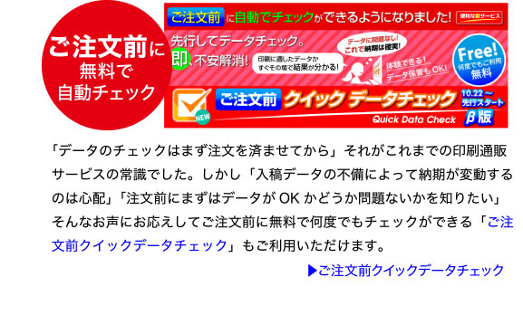 ご注文前に無料で自動チェック「ご注文前クイックデータチェック」
「データのチェックはまず注文を済ませてから」それがこれまでの印刷通販
サービスの常識でした。しかし「入稿データの不備によって納期が変動する
のは心配」「注文前にまずはデータがOK かどうか問題ないかを知りたい」
そんなお声にお応えしてご注文前に無料で何度でもチェックができる「ご注
文前クイックデータチェック」もご利用いただけます。