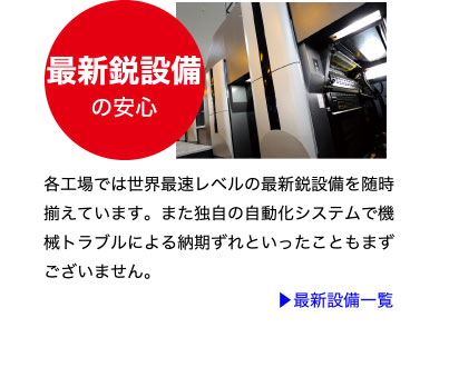 最新鋭設備の安心
各工場では世界最速レベルの最新鋭設備を随時
揃えています。また独自の自動化システムで機
械トラブルによる納期ずれといったこともまず
ございません。