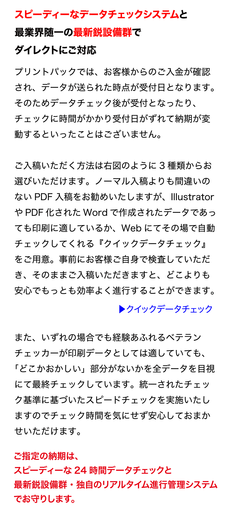 スピーディーなデータチェックシステムと
最業界随一の最新鋭設備群でダイレクトにご対応
プリントパックでは、お客様からのご入金が確認され、データが送られた
時点が受付日となります。そのためデータチェック後が受付となったり、
チェックに時間がかかり受付日がずれて納期が変動するといったことはご
ざいません。
ご入稿いただく方法は右図のように3 種類からお選びいただけます。ノー
マル入稿よりも間違いのないPDF 入稿をお勧めいたしますが、
Illustrator やPDF 化されたWord で作成されたデータであっても印刷に
適しているか、Web にてその場で自動チェックしてくれる『クイックデー
タチェック』をご用意。事前にお客様ご自身で検査していただき、そのま
まご入稿いただきますと、どこよりも安心でもっとも効率よく進行するこ
とができます。
また、いずれの場合でも経験あふれるベテランチェッカーが印刷データと
しては適していても、「どこかおかしい」部分がないかを全データを目視
にて最終チェックしています。統一されたチェック基準に基づいたスピー
ドチェックを実施いたしますのでチェック時間を気にせず安心しておまか
せいただけます。
ご指定の納期は、スピーディーな24 時間データチェックと
最新鋭設備群・独自のリアルタイム進行管理システムでお守りします。