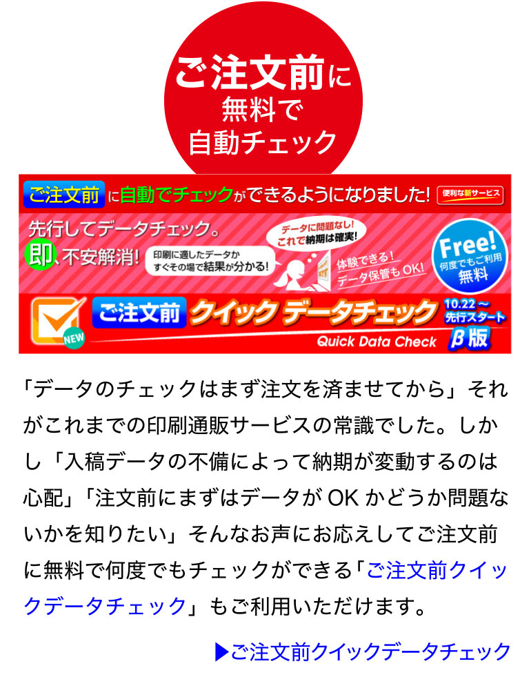 ご注文前に無料で自動チェック「ご注文前クイックデータチェック」
「データのチェックはまず注文を済ませてから」それがこれまでの印刷通販
サービスの常識でした。しかし「入稿データの不備によって納期が変動する
のは心配」「注文前にまずはデータがOK かどうか問題ないかを知りたい」
そんなお声にお応えしてご注文前に無料で何度でもチェックができる「ご注
文前クイックデータチェック」もご利用いただけます。