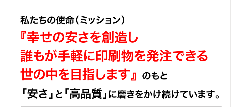 私たちの使命（ミッション）　　　　　　　　　　　　　　　　　　　　　　　　　　　　　　　　　　　　　　
『幸せの安さを創造し 誰もが手軽に印刷物を発注できる 世の中を目指します』 のもと
「安さ」と「高品質」に磨きをかけ続けています。